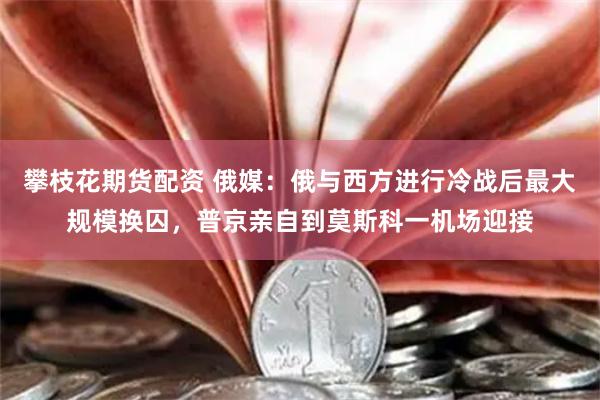 攀枝花期货配资 俄媒：俄与西方进行冷战后最大规模换囚，普京亲自到莫斯科一机场迎接