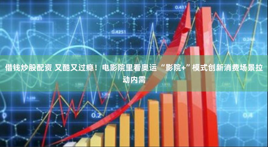 借钱炒股配资 又酷又过瘾！电影院里看奥运 “影院+”模式创新消费场景拉动内需