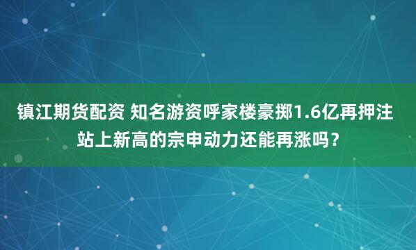 镇江期货配资 知名游资呼家楼豪掷1.6亿再押注 站上新高的宗申动力还能再涨吗？
