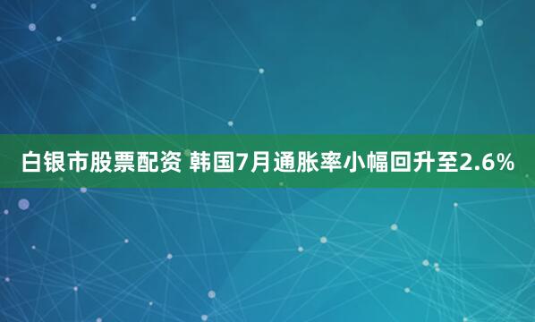 白银市股票配资 韩国7月通胀率小幅回升至2.6%