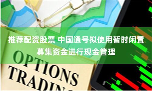 推荐配资股票 中国通号拟使用暂时闲置募集资金进行现金管理