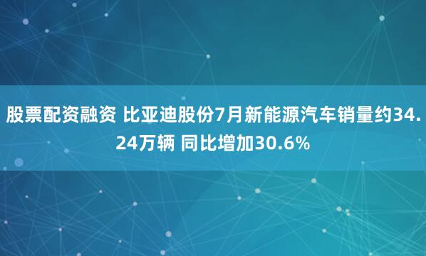 股票配资融资 比亚迪股份7月新能源汽车销量约34.24万辆 同比增加30.6%