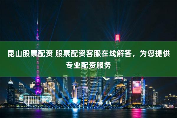 昆山股票配资 股票配资客服在线解答，为您提供专业配资服务