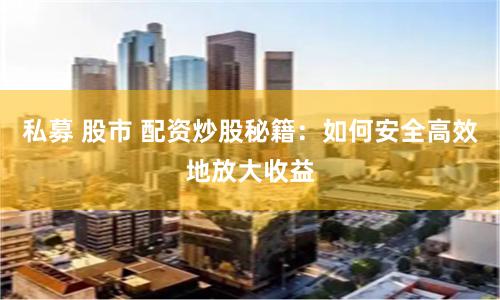 私募 股市 配资炒股秘籍：如何安全高效地放大收益