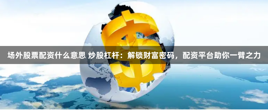 场外股票配资什么意思 炒股杠杆：解锁财富密码，配资平台助你一臂之力
