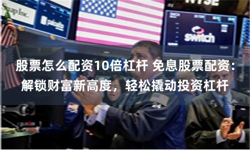 股票怎么配资10倍杠杆 免息股票配资：解锁财富新高度，轻松撬动投资杠杆