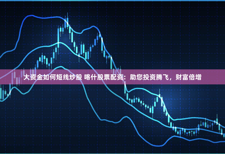 大资金如何短线炒股 喀什股票配资：助您投资腾飞，财富倍增
