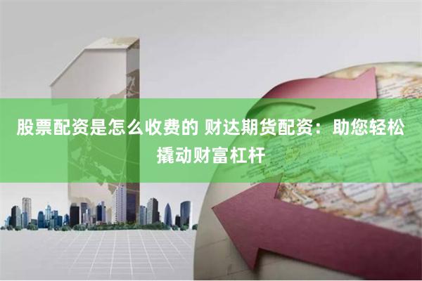 股票配资是怎么收费的 财达期货配资：助您轻松撬动财富杠杆
