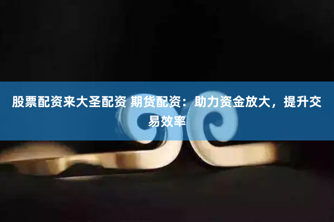 股票配资来大圣配资 期货配资：助力资金放大，提升交易效率