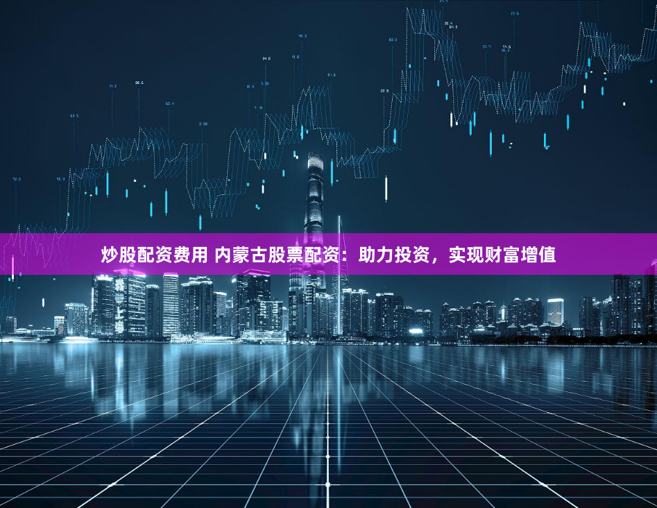 炒股配资费用 内蒙古股票配资：助力投资，实现财富增值