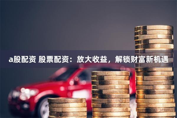 a股配资 股票配资：放大收益，解锁财富新机遇