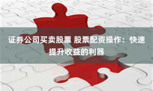 证券公司买卖股票 股票配资操作：快速提升收益的利器