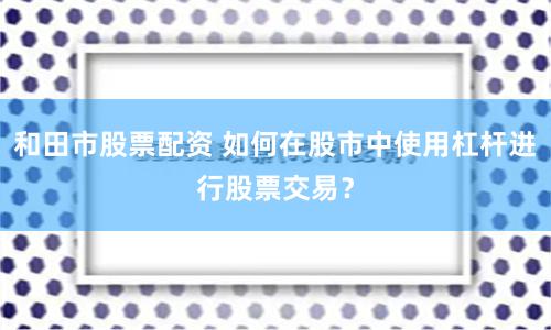 和田市股票配资 如何在股市中使用杠杆进行股票交易？