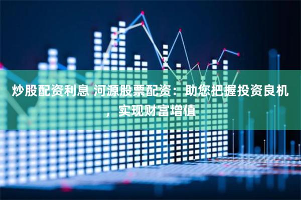 炒股配资利息 河源股票配资：助您把握投资良机，实现财富增值