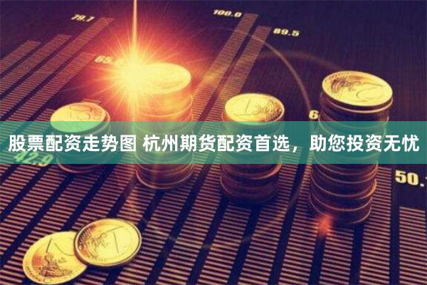 股票配资走势图 杭州期货配资首选，助您投资无忧