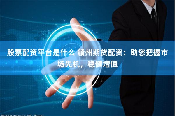 股票配资平台是什么 赣州期货配资：助您把握市场先机，稳健增值