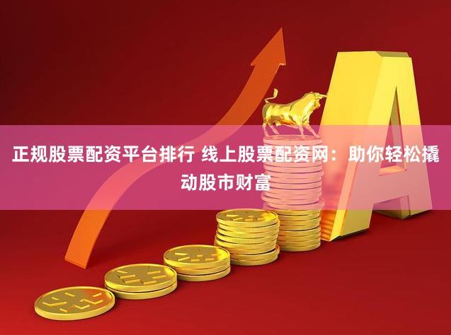 正规股票配资平台排行 线上股票配资网：助你轻松撬动股市财富