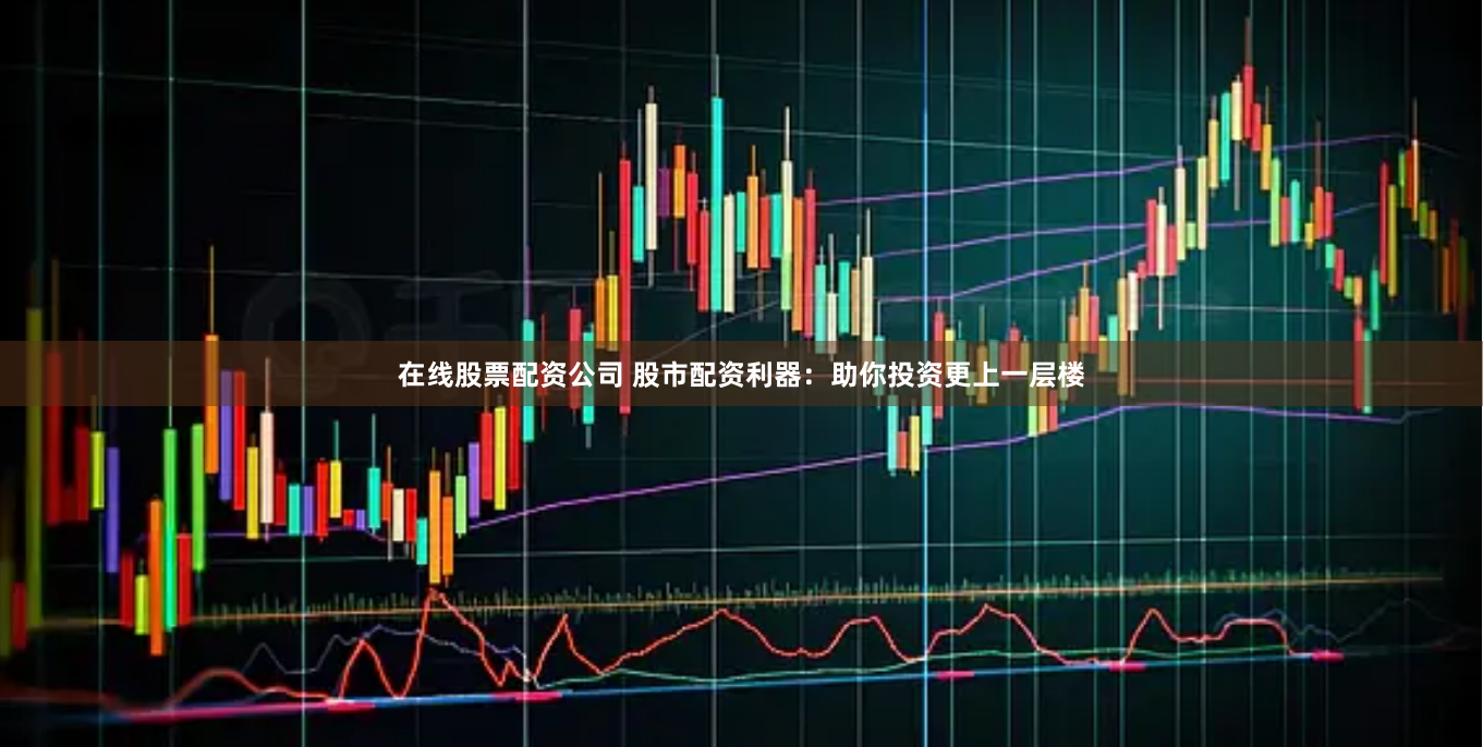 在线股票配资公司 股市配资利器：助你投资更上一层楼