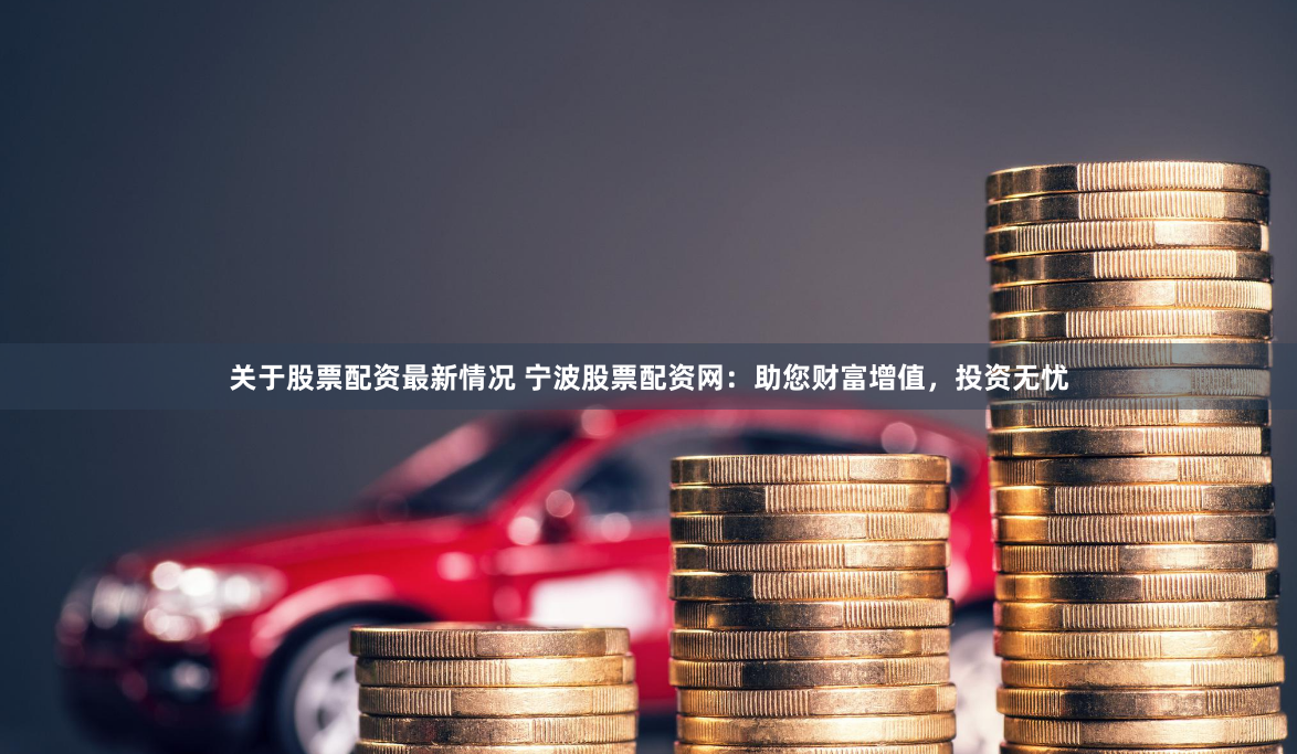 关于股票配资最新情况 宁波股票配资网：助您财富增值，投资无忧