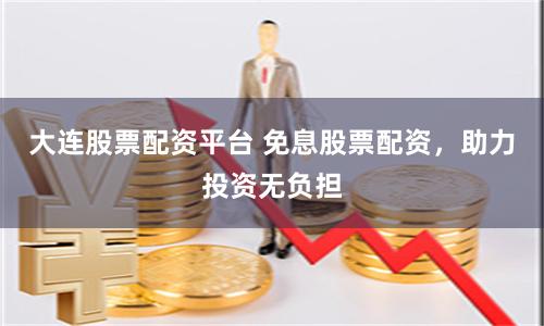 大连股票配资平台 免息股票配资,助力投资无负担