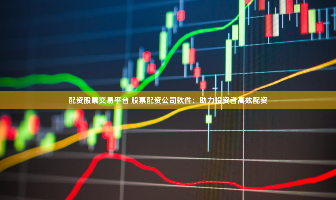 配资股票交易平台 股票配资公司软件：助力投资者高效配资
