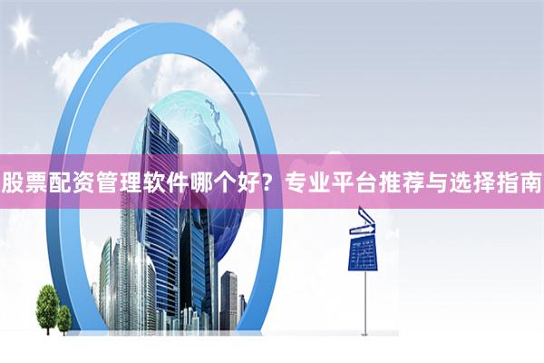 股票配资管理软件哪个好？专业平台推荐与选择指南