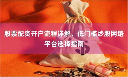 股票配资开户流程详解，低门槛炒股网络平台选择指南